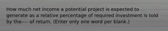 How much net income a potential project is expected to generate as a relative percentage of required investment is told by the---- of return. (Enter only one word per blank.)