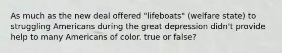 As much as the new deal offered "lifeboats" (welfare state) to struggling Americans during the great depression didn't provide help to many Americans of color. true or false?