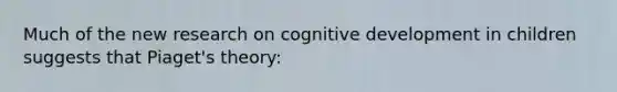 Much of the new research on cognitive development in children suggests that Piaget's theory: