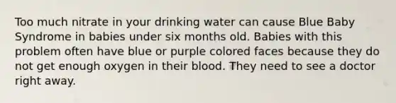 Too much nitrate in your drinking water can cause Blue Baby Syndrome in babies under six months old. Babies with this problem often have blue or purple colored faces because they do not get enough oxygen in their blood. They need to see a doctor right away.