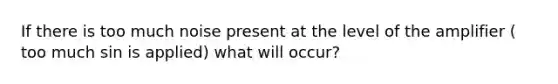 If there is too much noise present at the level of the amplifier ( too much sin is applied) what will occur?