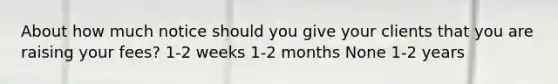 About how much notice should you give your clients that you are raising your fees? 1-2 weeks 1-2 months None 1-2 years