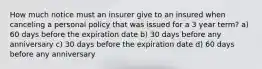 How much notice must an insurer give to an insured when canceling a personal policy that was issued for a 3 year term? a) 60 days before the expiration date b) 30 days before any anniversary c) 30 days before the expiration date d) 60 days before any anniversary