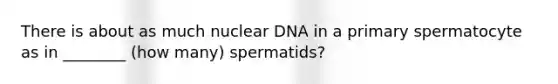 There is about as much nuclear DNA in a primary spermatocyte as in ________ (how many) spermatids?