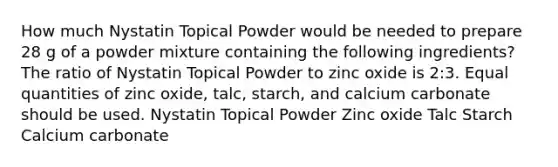 How much Nystatin Topical Powder would be needed to prepare 28 g of a powder mixture containing the following ingredients? The ratio of Nystatin Topical Powder to zinc oxide is 2:3. Equal quantities of zinc oxide, talc, starch, and calcium carbonate should be used. Nystatin Topical Powder Zinc oxide Talc Starch Calcium carbonate