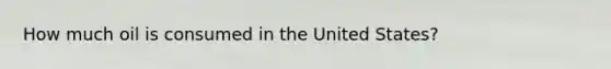 How much oil is consumed in the United States?