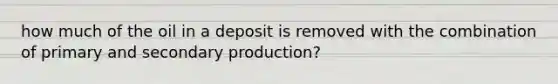 how much of the oil in a deposit is removed with the combination of primary and secondary production?