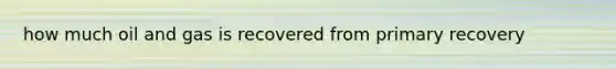 how much oil and gas is recovered from primary recovery