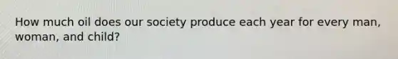 How much oil does our society produce each year for every man, woman, and child?