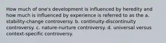 How much of one's development is influenced by heredity and how much is influenced by experience is referred to as the a. stability-change controversy. b. continuity-discontinuity controversy. c. nature-nurture controversy. d. universal versus context-specific controversy.