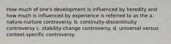 How much of one's development is influenced by heredity and how much is influenced by experience is referred to as the a. nature-nurture controversy. b. continuity-discontinuity controversy c. stability-change controversy. d. universal versus context-specific controversy.