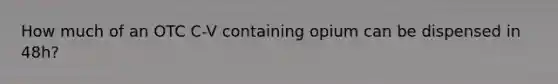 How much of an OTC C-V containing opium can be dispensed in 48h?