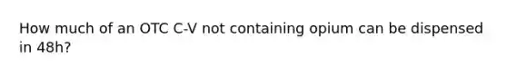 How much of an OTC C-V not containing opium can be dispensed in 48h?