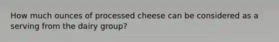 How much ounces of processed cheese can be considered as a serving from the dairy group?