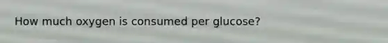 How much oxygen is consumed per glucose?