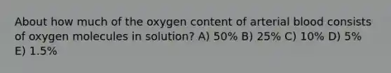 About how much of the oxygen content of arterial blood consists of oxygen molecules in solution? A) 50% B) 25% C) 10% D) 5% E) 1.5%