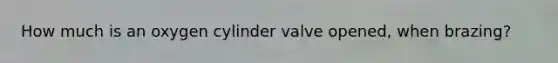 How much is an oxygen cylinder valve opened, when brazing?