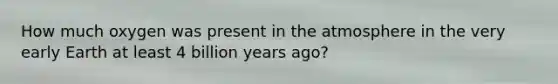 How much oxygen was present in the atmosphere in the very early Earth at least 4 billion years ago?