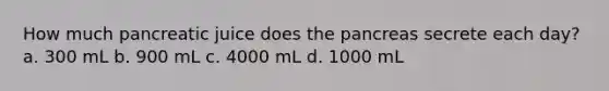 How much pancreatic juice does the pancreas secrete each day? a. 300 mL b. 900 mL c. 4000 mL d. 1000 mL