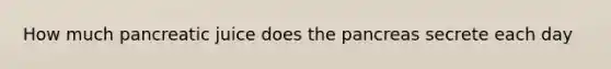 How much pancreatic juice does <a href='https://www.questionai.com/knowledge/kITHRba4Cd-the-pancreas' class='anchor-knowledge'>the pancreas</a> secrete each day