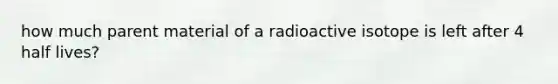 how much parent material of a radioactive isotope is left after 4 half lives?