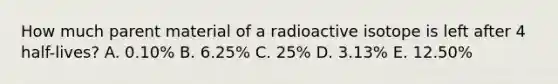 How much parent material of a radioactive isotope is left after 4 half-lives? A. 0.10% B. 6.25% C. 25% D. 3.13% E. 12.50%