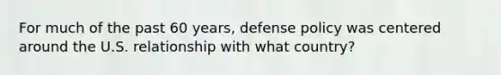 For much of the past 60 years, defense policy was centered around the U.S. relationship with what country?