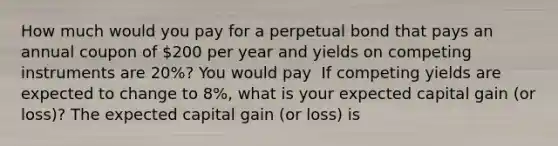 How much would you pay for a perpetual bond that pays an annual coupon of ​200 per year and yields on competing instruments are 20​%? You would pay ​ If competing yields are expected to change to 8​%, what is your expected capital gain​ (or loss)? The expected capital gain​ (or loss) is ​