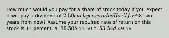 How much would you pay for a share of stock today if you expect it will pay a dividend of 2.50 each year and will sell for58 two years from now? Assume your required rate of return on this stock is 13 percent. a. 60.50 b.55.50 c. 53.54 d.49.59