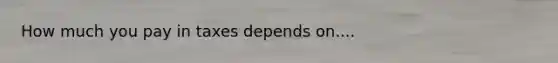 How much you pay in taxes depends on....