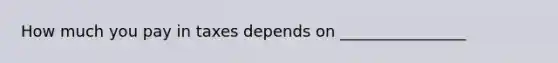 How much you pay in taxes depends on ________________