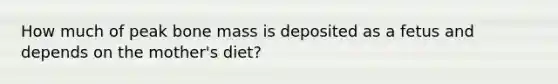 How much of peak bone mass is deposited as a fetus and depends on the mother's diet?