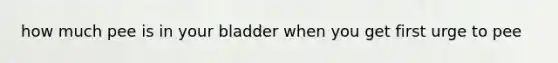 how much pee is in your bladder when you get first urge to pee