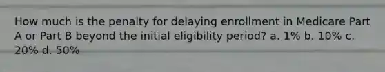 How much is the penalty for delaying enrollment in Medicare Part A or Part B beyond the initial eligibility period? a. 1% b. 10% c. 20% d. 50%