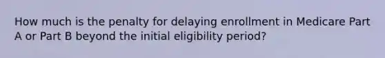 How much is the penalty for delaying enrollment in Medicare Part A or Part B beyond the initial eligibility period?