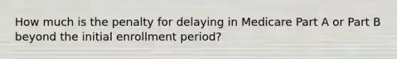 How much is the penalty for delaying in Medicare Part A or Part B beyond the initial enrollment period?