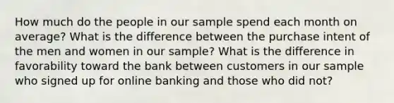 How much do the people in our sample spend each month on average? What is the difference between the purchase intent of the men and women in our sample? What is the difference in favorability toward the bank between customers in our sample who signed up for online banking and those who did not?