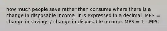 how much people save rather than consume where there is a change in disposable income. it is expressed in a decimal. MPS = change in savings / change in disposable income. MPS = 1 - MPC.