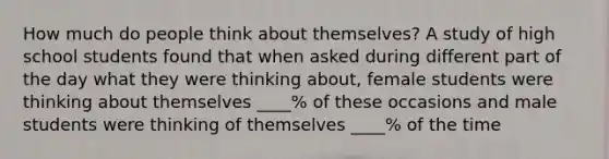 How much do people think about themselves? A study of high school students found that when asked during different part of the day what they were thinking about, female students were thinking about themselves ____% of these occasions and male students were thinking of themselves ____% of the time