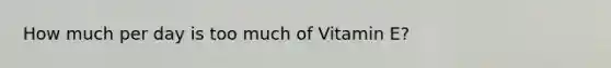 How much per day is too much of Vitamin E?