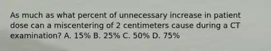 As much as what percent of unnecessary increase in patient dose can a miscentering of 2 centimeters cause during a CT examination? A. 15% B. 25% C. 50% D. 75%