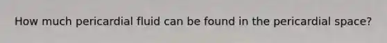 How much pericardial fluid can be found in the pericardial space?