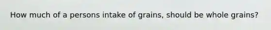 How much of a persons intake of grains, should be whole grains?