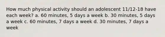 How much physical activity should an adolescent 11/12-18 have each week? a. 60 minutes, 5 days a week b. 30 minutes, 5 days a week c. 60 minutes, 7 days a week d. 30 minutes, 7 days a week