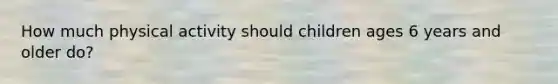 How much physical activity should children ages 6 years and older do?