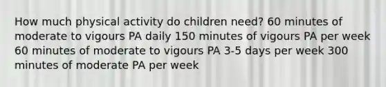 How much physical activity do children need? 60 minutes of moderate to vigours PA daily 150 minutes of vigours PA per week 60 minutes of moderate to vigours PA 3-5 days per week 300 minutes of moderate PA per week