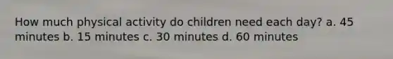 How much physical activity do children need each day? a. 45 minutes b. 15 minutes c. 30 minutes d. 60 minutes