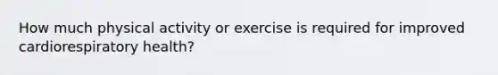 How much physical activity or exercise is required for improved cardiorespiratory health?