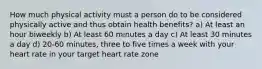 How much physical activity must a person do to be considered physically active and thus obtain health benefits? a) At least an hour biweekly b) At least 60 minutes a day c) At least 30 minutes a day d) 20-60 minutes, three to five times a week with your heart rate in your target heart rate zone