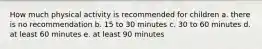 How much physical activity is recommended for children a. there is no recommendation b. 15 to 30 minutes c. 30 to 60 minutes d. at least 60 minutes e. at least 90 minutes